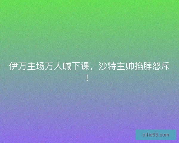 伊万主场万人喊下课，沙特主帅掐脖怒斥！