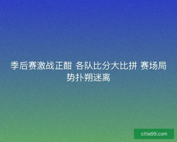 季后赛激战正酣 各队比分大比拼 赛场局势扑朔迷离
