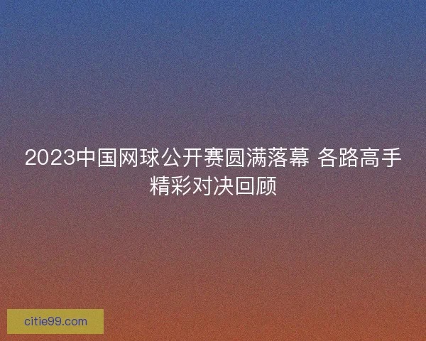2023中国网球公开赛圆满落幕 各路高手精彩对决回顾