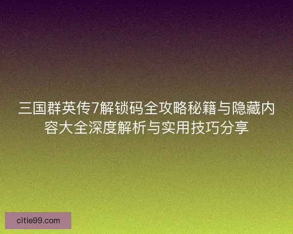 三国群英传7解锁码全攻略秘籍与隐藏内容大全深度解析与实用技巧分享