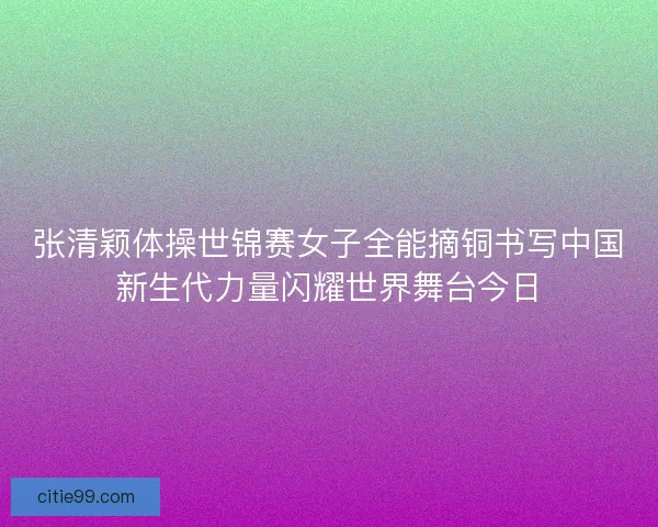 张清颖体操世锦赛女子全能摘铜书写中国新生代力量闪耀世界舞台今日
