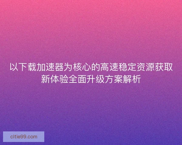 以下载加速器为核心的高速稳定资源获取新体验全面升级方案解析