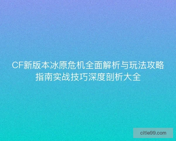 CF新版本冰原危机全面解析与玩法攻略指南实战技巧深度剖析大全