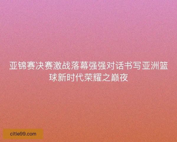 亚锦赛决赛激战落幕强强对话书写亚洲篮球新时代荣耀之巅夜