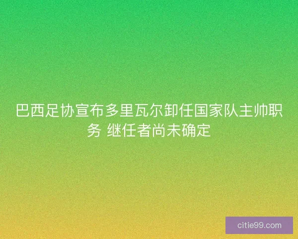 巴西足协宣布多里瓦尔卸任国家队主帅职务 继任者尚未确定