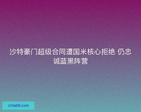 沙特豪门超级合同遭国米核心拒绝 仍忠诚蓝黑阵营