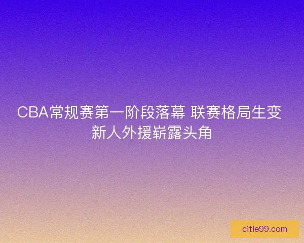 CBA常规赛第一阶段落幕 联赛格局生变 新人外援崭露头角