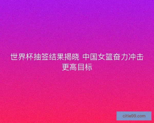 世界杯抽签结果揭晓 中国女篮奋力冲击更高目标