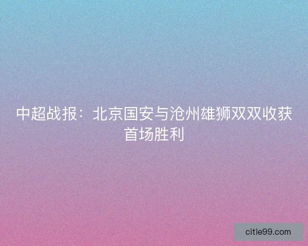 中超战报:北京国安与沧州雄狮双双收获首场胜利 中超战报:北京国安与沧州雄狮双双收获首场胜利