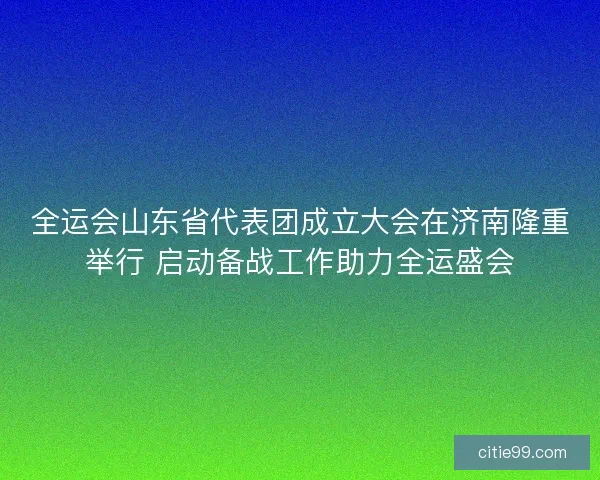全运会山东省代表团成立大会在济南隆重举行 启动备战工作助力全运盛会