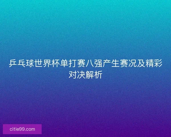 乒乓球世界杯单打赛八强产生赛况及精彩对决解析
