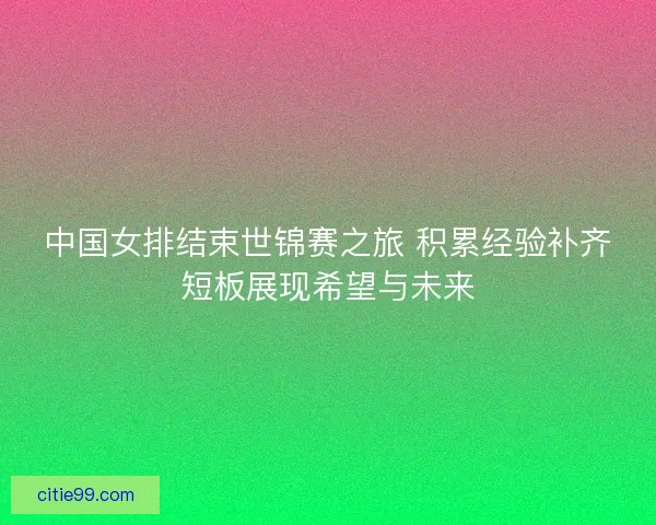 中国女排结束世锦赛之旅 积累经验补齐短板展现希望与未来 中国女排结束世锦赛之旅 积累经验补齐短板展现希望与未来