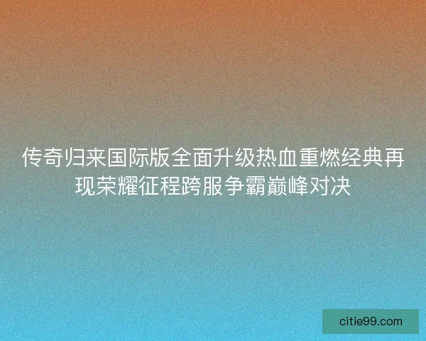 传奇归来国际版全面升级热血重燃经典再现荣耀征程跨服争霸巅峰对决