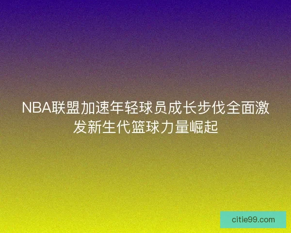 NBA联盟加速年轻球员成长步伐全面激发新生代篮球力量崛起
