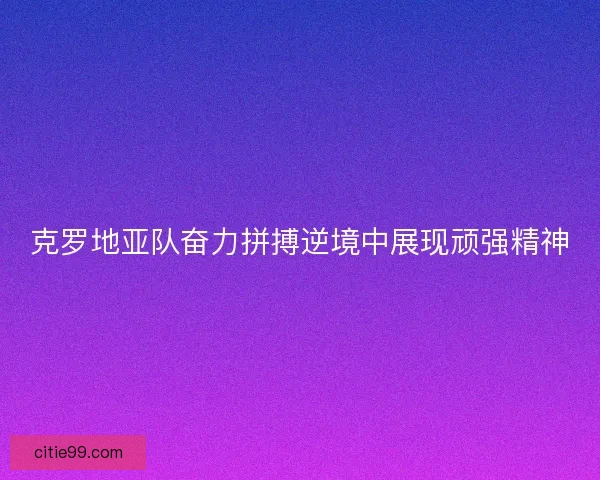 克罗地亚队奋力拼搏逆境中展现顽强精神
